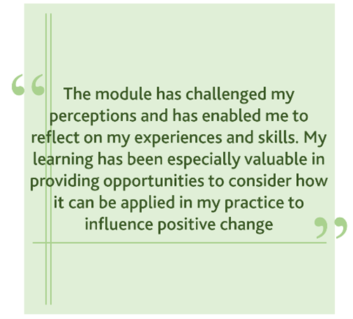 Quote from student: "The module has challenged my perceptions and has enabled me to reflect on my experiences and skills. My learning has been especially valuable in providing opportunities to consider how it can be applied in my practice to influence positive change"
